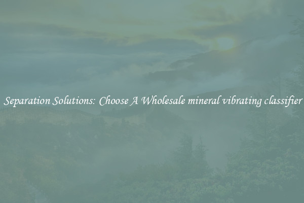 Separation Solutions: Choose A Wholesale mineral vibrating classifier